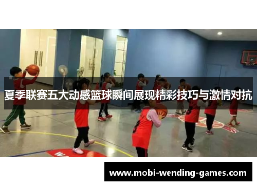 夏季联赛五大动感篮球瞬间展现精彩技巧与激情对抗