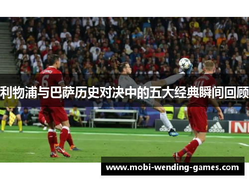 利物浦与巴萨历史对决中的五大经典瞬间回顾