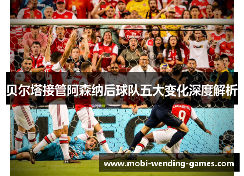 贝尔塔接管阿森纳后球队五大变化深度解析