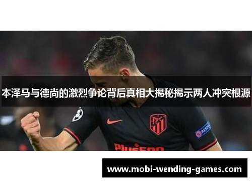 本泽马与德尚的激烈争论背后真相大揭秘揭示两人冲突根源