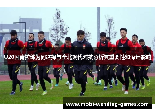 U20国青拉练为何选择与全北现代对抗分析其重要性和深远影响