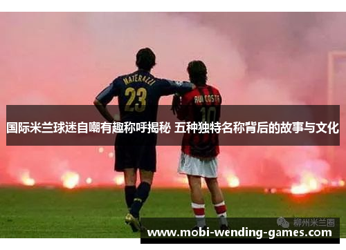 国际米兰球迷自嘲有趣称呼揭秘 五种独特名称背后的故事与文化