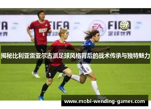 揭秘比利亚雷亚尔古派足球风格背后的战术传承与独特魅力