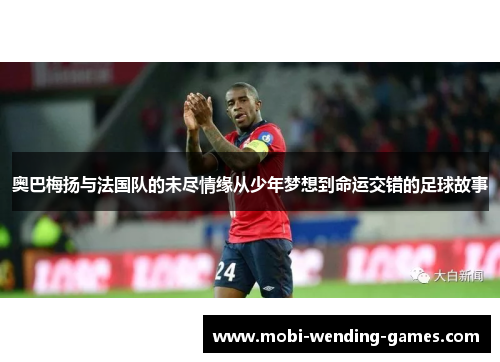 奥巴梅扬与法国队的未尽情缘从少年梦想到命运交错的足球故事
