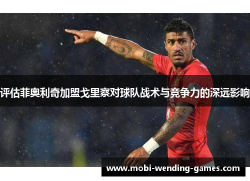 评估菲奥利奇加盟戈里察对球队战术与竞争力的深远影响