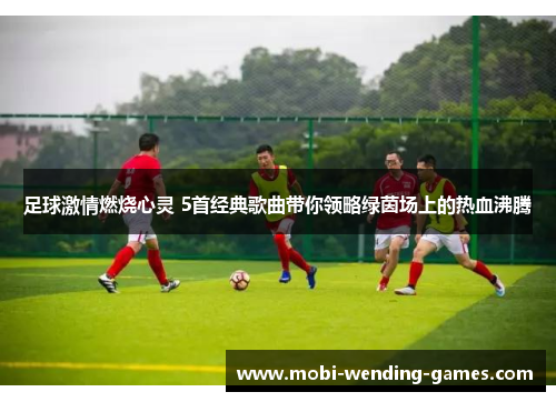 足球激情燃烧心灵 5首经典歌曲带你领略绿茵场上的热血沸腾 足球激情燃烧心灵 5首经典歌曲带你领略绿茵场上的热血沸腾