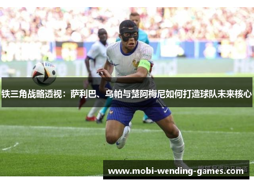 铁三角战略透视：萨利巴、乌帕与楚阿梅尼如何打造球队未来核心