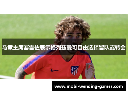 马竞主席塞雷佐表示格列兹曼可自由选择留队或转会 马竞主席塞雷佐表示格列兹曼可自由选择留队或转会