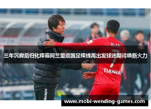 三年沉寂后归化锋霸阿兰重返国足锋线再出发球迷期待焕新火力