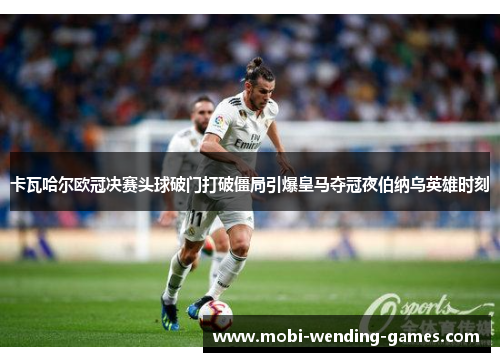 卡瓦哈尔欧冠决赛头球破门打破僵局引爆皇马夺冠夜伯纳乌英雄时刻