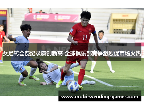 女足转会费纪录屡创新高 全球俱乐部竞争激烈促市场火热 女足转会费纪录屡创新高 全球俱乐部竞争激烈促市场火热